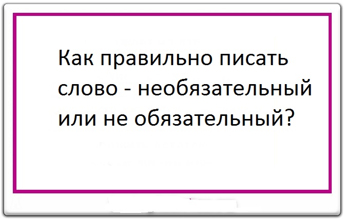 Как писать слово - необязательный или не обязательный: слитно или раздельно?